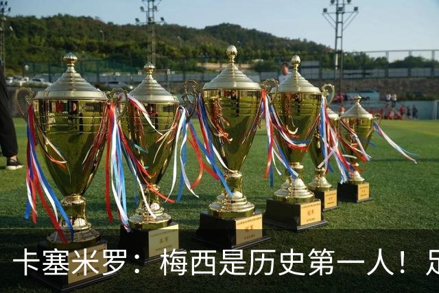 卡塞米罗：梅西是历史第一人！足球之神！我不可能防住他！